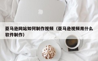 衡阳亚马逊网站如何制作视频（亚马逊视频用什么软件制作）