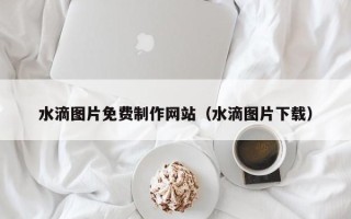 衡阳水滴图片免费制作网站（水滴图片下载）